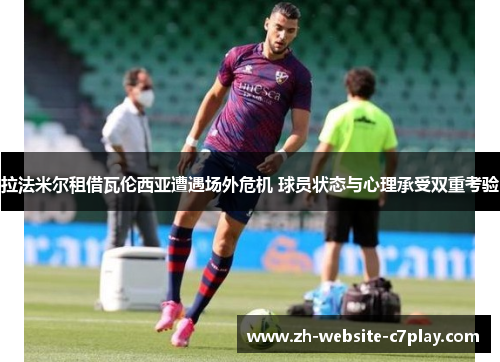 拉法米尔租借瓦伦西亚遭遇场外危机 球员状态与心理承受双重考验