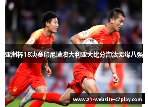 亚洲杯18决赛印尼遭澳大利亚大比分淘汰无缘八强 亚洲杯18决赛印尼遭澳大利亚大比分淘汰无缘八强