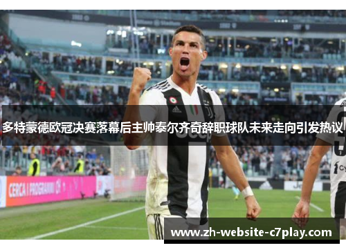 多特蒙德欧冠决赛落幕后主帅泰尔齐奇辞职球队未来走向引发热议