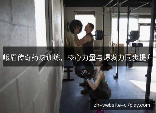峨眉传奇药球训练,核心力量与爆发力同步提升 峨眉传奇药球训练,核心力量与爆发力同步提升